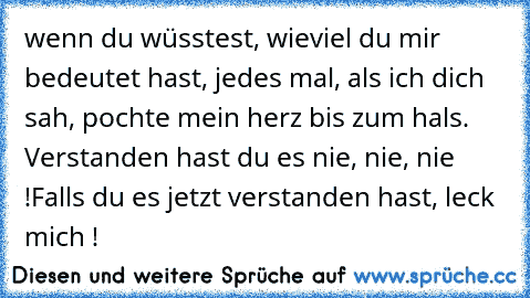 wenn du wüsstest, wieviel du mir bedeutet hast, jedes mal, als ich dich sah, pochte mein herz bis zum hals. Verstanden hast du es nie, nie, nie !
Falls du es jetzt verstanden hast, leck mich !