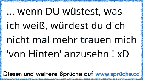 ... wenn DU wüstest, was ich weiß, würdest du dich nicht mal mehr trauen mich 'von Hinten' anzusehn ! xD