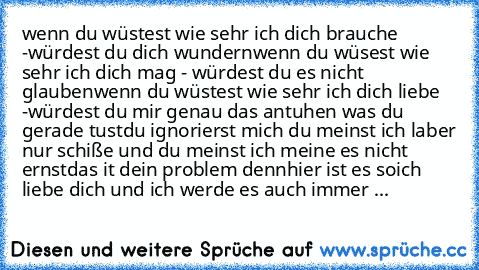 wenn du wüstest wie sehr ich dich brauche -würdest du dich wundern
wenn du wüsest wie sehr ich dich mag - würdest du es nicht glauben
wenn du wüstest wie sehr ich dich liebe -würdest du mir genau das antuhen was du gerade tust
du ignorierst mich du meinst ich laber nur schiße und du meinst ich meine es nicht ernst
das it dein problem denn
hier ist es so
ich liebe dich und ich werde es auch immer ♥...