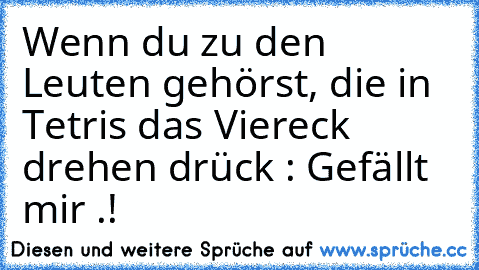 Wenn du zu den Leuten gehörst, die in Tetris das Viereck drehen drück : Gefällt mir .!