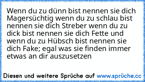 Wenn du zu dünn bist nennen sie dich Magersüchtig wenn du zu schlau bist nennen sie dich Streber wenn du zu dick bist nennen sie dich Fette und wenn du zu Hübsch bist nennen sie dich Fake; egal was sie finden immer etwas an dir auszusetzen