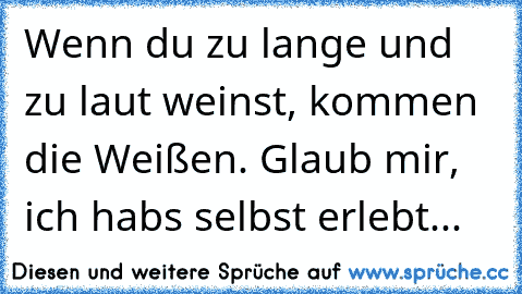 Wenn du zu lange und zu laut weinst, kommen die Weißen. Glaub mir, ich habs selbst erlebt... 