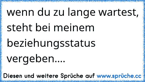 wenn du zu lange wartest, steht bei meinem beziehungsstatus vergeben....