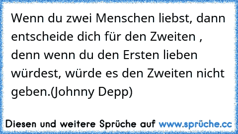 Wenn du zwei Menschen liebst, dann entscheide dich für den Zweiten , denn wenn du den Ersten lieben würdest, würde es den Zweiten nicht geben.
(Johnny Depp)