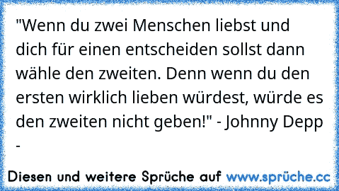 "Wenn du zwei Menschen liebst und dich für einen entscheiden sollst dann wähle den zweiten. Denn wenn du den ersten wirklich lieben würdest, würde es den zweiten nicht geben!" - Johnny Depp - ♥