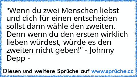 "Wenn du zwei Menschen liebst und dich für einen entscheiden sollst dann wähle den zweiten. Denn wenn du den ersten wirklich lieben würdest, würde es den zweiten nicht geben!" - Johnny Depp -