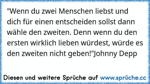 "Wenn du zwei Menschen liebst und dich für einen entscheiden sollst dann wähle den zweiten. Denn wenn du den ersten wirklich lieben würdest, würde es den zweiten nicht geben!"
Johnny Depp