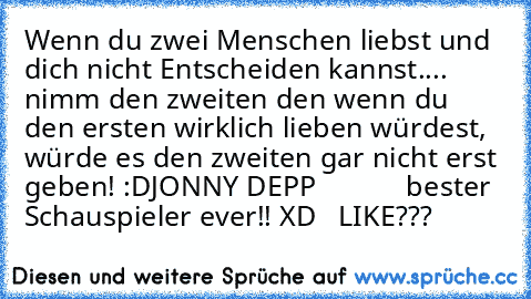 Wenn du zwei Menschen liebst und dich nicht Entscheiden kannst.... nimm den zweiten den wenn du den ersten wirklich lieben würdest, würde es den zweiten gar nicht erst geben! :D
JONNY DEPP ♥ ♥
          bester Schauspieler ever!! XD ♥ ♥
 LIKE??? ♥ ♥