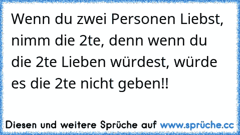 Wenn du zwei Personen Liebst, nimm die 2te, denn wenn du die 2te Lieben würdest, würde es die 2te nicht geben!!