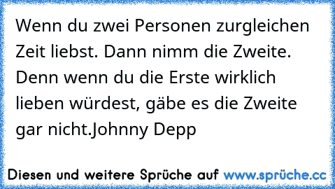 Wenn du zwei Personen zurgleichen Zeit liebst. Dann nimm die Zweite. Denn wenn du die Erste wirklich lieben würdest, gäbe es die Zweite gar nicht.
Johnny Depp