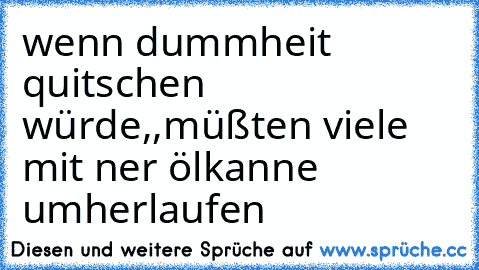 wenn dummheit quitschen würde,,müßten viele mit ner ölkanne umherlaufen