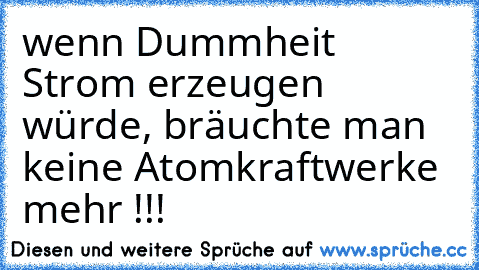 wenn Dummheit Strom erzeugen würde, bräuchte man keine Atomkraftwerke mehr !!!