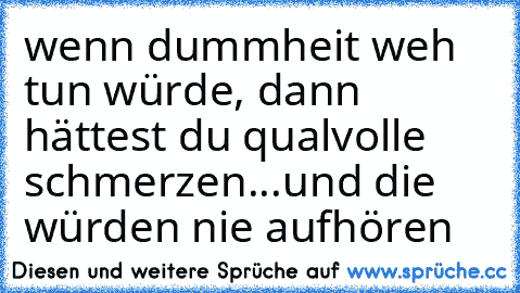 wenn dummheit weh tun würde, dann hättest du qualvolle schmerzen...und die würden nie aufhören