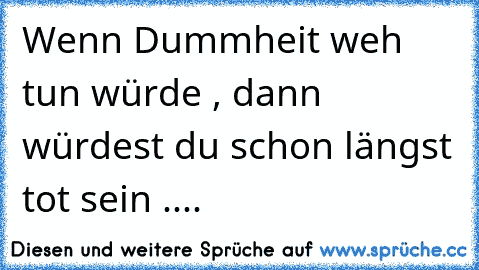 Wenn Dummheit weh tun würde , dann würdest du schon längst tot sein ....