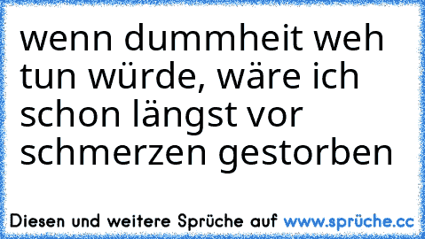 wenn dummheit weh tun würde, wäre ich schon längst vor schmerzen gestorben