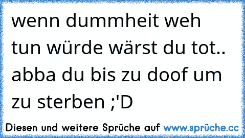 wenn dummheit weh tun würde wärst du tot.. abba du bis zu doof um zu sterben ;'D