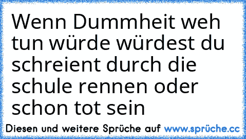 Wenn Dummheit weh tun würde würdest du schreient durch die schule rennen oder schon tot sein