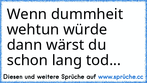 Wenn dummheit wehtun würde dann wärst du schon lang tod...