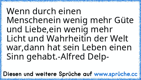 Wenn durch einen Menschen
ein wenig mehr Güte und Liebe,
ein wenig mehr Licht und Wahrheit
in der Welt war,
dann hat sein Leben einen Sinn gehabt.
-Alfred Delp-