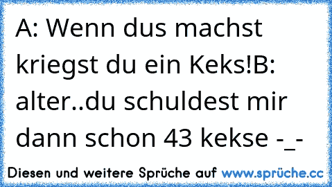 A: Wenn dus machst kriegst du ein Keks!
B: alter..du schuldest mir dann schon 43 kekse -_-