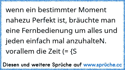 wenn ein bestimmter Moment nahezu Perfekt ist, bräuchte man eine Fernbedienung um alles und jeden einfach mal anzuhalteN. vorallem die Zeit (= {S