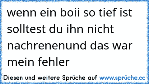 wenn ein boii so tief ist solltest du ihn nicht nachrenen
und das war mein fehler