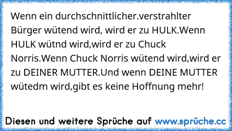 Wenn ein durchschnittlicher.verstrahlter Bürger wütend wird, wird er zu HULK.Wenn HULK wütnd wird,wird er zu Chuck Norris.Wenn Chuck Norris wütend wird,wird er zu DEINER MUTTER.Und wenn DEINE MUTTER wütedm wird,gibt es keine Hoffnung mehr!