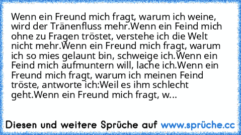 Wenn ein Freund mich fragt, warum ich weine, wird der Tränenfluss mehr.
Wenn ein Feind mich ohne zu Fragen tröstet, verstehe ich die Welt nicht mehr.
Wenn ein Freund mich fragt, warum ich so mies gelaunt bin, schweige ich.
Wenn ein Feind mich aufmuntern will, lache ich.
Wenn ein Freund mich fragt, warum ich meinen Feind tröste, antworte ich:
Weil es ihm schlecht geht.
Wenn ein Freund mich fragt, w...