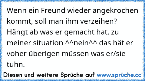 Wenn ein Freund wieder angekrochen kommt, soll man ihm verzeihen? Hängt ab was er gemacht hat. zu meiner situation ^^nein^^ das hät er voher überlgen müssen was er/sie tuhn.