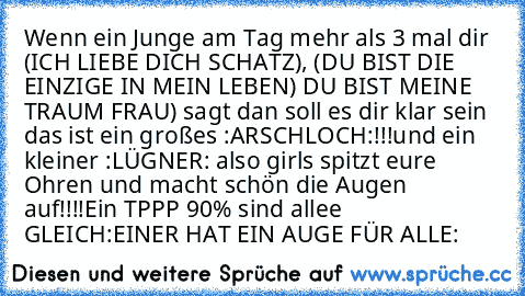 Wenn ein Junge am Tag mehr als 3 mal dir (ICH LIEBE DICH SCHATZ), (DU BIST DIE EINZIGE IN MEIN LEBEN) DU BIST MEINE TRAUM FRAU) sagt dan soll es dir klar sein das ist ein großes :ARSCHLOCH:!!!
und ein kleiner :LÜGNER: also girls spitzt eure Ohren und macht schön die Augen auf!!!!
Ein TPPP 90% sind allee GLEICH
:EINER HAT EIN AUGE FÜR ALLE: