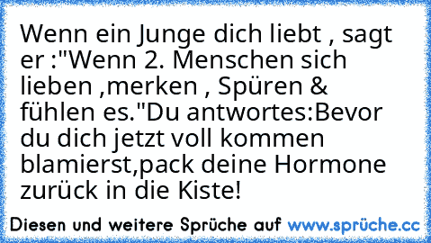 Wenn ein Junge dich liebt ,
 sagt er :
"Wenn 2. Menschen sich lieben ,
merken , Spüren & fühlen es."
Du antwortes:
Bevor du dich jetzt voll kommen blamierst,
pack deine Hormone zurück in die Kiste!