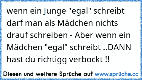 wenn ein Junge "egal" schreibt darf man als Mädchen nichts drauf schreiben - Aber wenn ein Mädchen "egal" schreibt ..DANN hast du richtigg verbockt !!