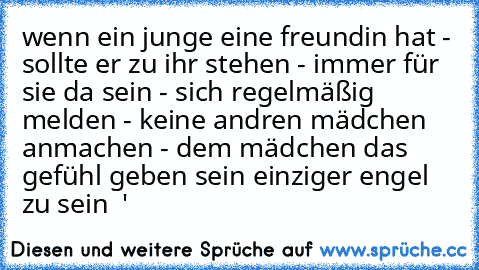 wenn ein junge eine freundin hat - sollte er zu ihr stehen - immer für sie da sein - sich regelmäßig melden - keine andren mädchen anmachen - dem mädchen das gefühl geben sein einziger engel zu sein ♥ '