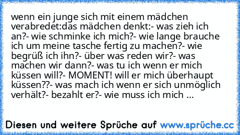 wenn ein junge sich mit einem mädchen verabredet:
das mädchen denkt:
- was zieh ich an?
- wie schminke ich mich?
- wie lange brauche ich um meine tasche fertig zu machen?
- wie begrüß ich ihn?
- über was reden wir?
- was machen wir dann?
- was tu ich wenn er mich küssen will?
- MOMENT! will er mich überhaupt küssen??
- was mach ich wenn er sich unmöglich verhält?
- bezahlt er?
- wie muss ich mi...