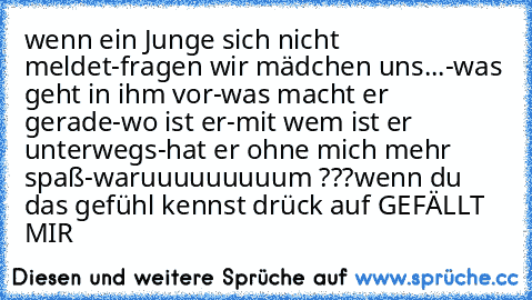 wenn ein Junge sich nicht meldet-
fragen wir mädchen uns...
-was geht in ihm vor
-was macht er gerade
-wo ist er
-mit wem ist er unterwegs
-hat er ohne mich mehr spaß
-waruuuuuuuuum ???
wenn du das gefühl kennst drück auf GEFÄLLT MIR ♥