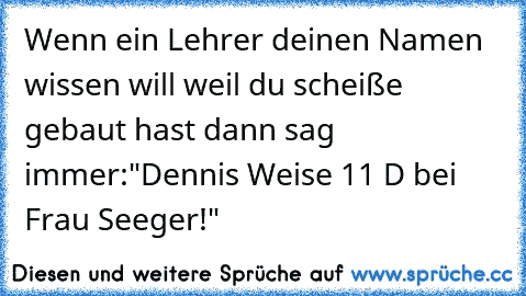 Wenn ein Lehrer deinen Namen wissen will weil du scheiße gebaut hast dann sag immer:
"Dennis Weise 11 D bei Frau Seeger!"