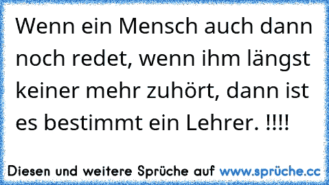 Wenn ein Mensch auch dann noch redet, wenn ihm längst keiner mehr zuhört, dann ist es bestimmt ein Lehrer. !!!!