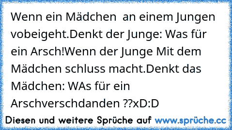 Wenn ein Mädchen  an einem Jungen vobeigeht.
Denkt der Junge: Was für ein Arsch!
Wenn der Junge Mit dem Mädchen schluss macht.
Denkt das Mädchen: WAs für ein Arsch
verschdanden ??xD:D