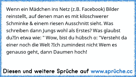 Wenn ein Mädchen ins Netz (z.B. Facebook) Bilder reinstellt, auf denen man es mit kiloschwerer Schminke & einem riesen Ausschnitt sieht. Was schreiben dann Jungs wohl als Erstes? Was glaubst du?
In etwa wie: " Wow, bist du hübsch o: ♥"
Versteht da einer noch die Welt ?
Ich zumindest nicht Wem es genauso geht, dann Daumen hoch!