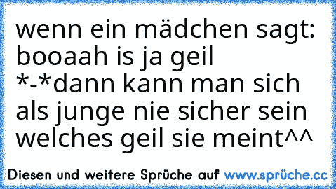 wenn ein mädchen sagt: booaah is ja geil *-*
dann kann man sich als junge nie sicher sein welches geil sie meint^^