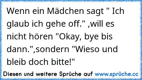 Wenn ein Mädchen sagt " Ich glaub ich gehe off." ,
will es nicht hören "Okay, bye bis dann.",
sondern "Wieso und bleib doch bitte!" ♥