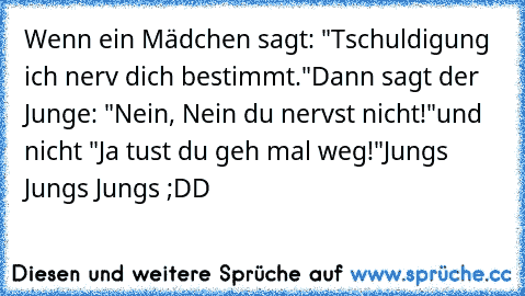 Wenn ein Mädchen sagt: "Tschuldigung ich nerv dich bestimmt."
Dann sagt der Junge: "Nein, Nein du nervst nicht!"
und nicht "Ja tust du geh mal weg!"
Jungs Jungs Jungs ;DD
