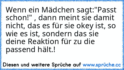 Wenn ein Mädchen sagt:"Passt schon!" , dann meint sie damit nicht, das es für sie okey ist, so wie es ist, sondern das sie deine Reaktion für zu die passend hält.!