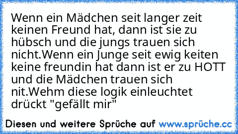 Wenn ein Mädchen seit langer zeit keinen Freund hat, dann ist sie zu hübsch und die jungs trauen sich nicht.
Wenn ein Junge seit ewig keiten keine freundin hat dann ist er zu HOTT und die Mädchen trauen sich nit.
Wehm diese logik einleuchtet drückt "gefällt mir"