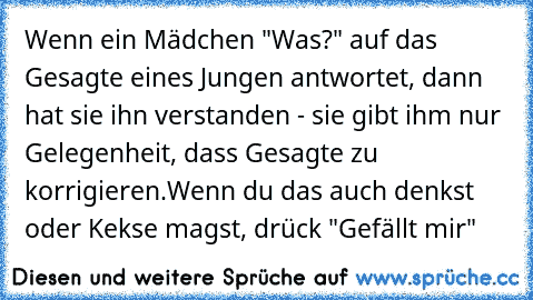 Wenn ein Mädchen "Was?" auf das Gesagte eines Jungen antwortet, dann hat sie ihn verstanden - sie gibt ihm nur Gelegenheit, dass Gesagte zu korrigieren.
Wenn du das auch denkst oder Kekse magst, drück "Gefällt mir" ♥