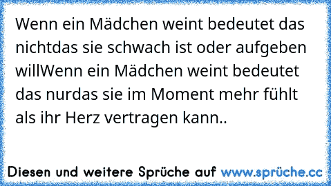 Wenn ein Mädchen weint bedeutet das nicht
das sie schwach ist oder aufgeben will
Wenn ein Mädchen weint bedeutet das nur
das sie im Moment mehr fühlt als ihr Herz vertragen kann..