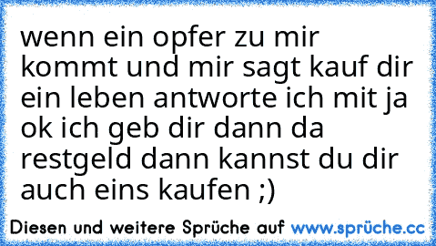 wenn ein opfer zu mir kommt und mir sagt kauf dir ein leben antworte ich mit ja ok ich geb dir dann da restgeld dann kannst du dir auch eins kaufen ;)