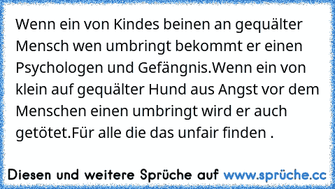 Wenn ein von Kindes beinen an gequälter Mensch wen umbringt bekommt er einen Psychologen und Gefängnis.
Wenn ein von klein auf gequälter Hund aus Angst vor dem Menschen einen umbringt wird er auch getötet.
Für alle die das unfair finden .