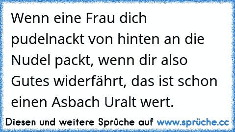 Wenn eine Frau dich pudelnackt
 von hinten an die Nudel packt,
 wenn dir also Gutes widerfährt,
 das ist schon einen Asbach Uralt wert.