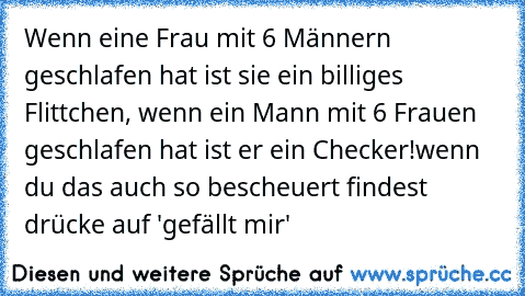 Wenn eine Frau mit 6 Männern geschlafen hat ist sie ein billiges Flittchen, wenn ein Mann mit 6 Frauen geschlafen hat ist er ein Checker!
wenn du das auch so bescheuert findest drücke auf 'gefällt mir'